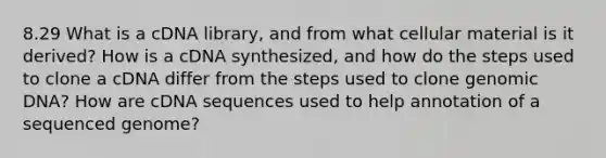 8.29 What is a cDNA library, and from what cellular material is it derived? How is a cDNA synthesized, and how do the steps used to clone a cDNA differ from the steps used to clone genomic DNA? How are cDNA sequences used to help annotation of a sequenced genome?