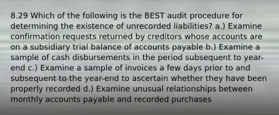 8.29 Which of the following is the BEST audit procedure for determining the existence of unrecorded liabilities? a.) Examine confirmation requests returned by creditors whose accounts are on a subsidiary trial balance of accounts payable b.) Examine a sample of cash disbursements in the period subsequent to year-end c.) Examine a sample of invoices a few days prior to and subsequent to the year-end to ascertain whether they have been properly recorded d.) Examine unusual relationships between monthly accounts payable and recorded purchases