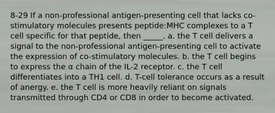 8-29 If a non-professional antigen-presenting cell that lacks co-stimulatory molecules presents peptide:MHC complexes to a T cell specific for that peptide, then _____. a. the T cell delivers a signal to the non-professional antigen-presenting cell to activate the expression of co-stimulatory molecules. b. the T cell begins to express the α chain of the IL-2 receptor. c. the T cell differentiates into a TH1 cell. d. T-cell tolerance occurs as a result of anergy. e. the T cell is more heavily reliant on signals transmitted through CD4 or CD8 in order to become activated.