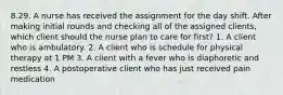 8.29. A nurse has received the assignment for the day shift. After making initial rounds and checking all of the assigned clients, which client should the nurse plan to care for first? 1. A client who is ambulatory. 2. A client who is schedule for physical therapy at 1 PM 3. A client with a fever who is diaphoretic and restless 4. A postoperative client who has just received pain medication