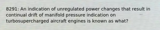 8291: An indication of unregulated power changes that result in continual drift of manifold pressure indication on turbosupercharged aircraft engines is known as what?