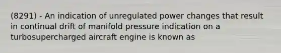 (8291) - An indication of unregulated power changes that result in continual drift of manifold pressure indication on a turbosupercharged aircraft engine is known as