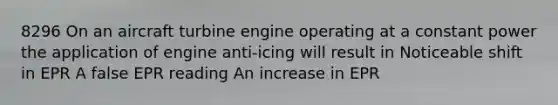 8296 On an aircraft turbine engine operating at a constant power the application of engine anti-icing will result in Noticeable shift in EPR A false EPR reading An increase in EPR