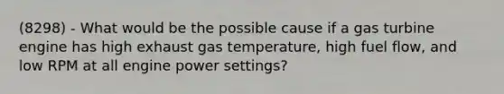 (8298) - What would be the possible cause if a gas turbine engine has high exhaust gas temperature, high fuel flow, and low RPM at all engine power settings?