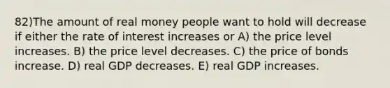 82)The amount of real money people want to hold will decrease if either the rate of interest increases or A) the price level increases. B) the price level decreases. C) the price of bonds increase. D) real GDP decreases. E) real GDP increases.