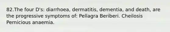 82.The four D's: diarrhoea, dermatitis, dementia, and death, are the progressive symptoms of: Pellagra Beriberi. Cheilosis Pernicious anaemia.