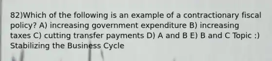 82)Which of the following is an example of a contractionary <a href='https://www.questionai.com/knowledge/kPTgdbKdvz-fiscal-policy' class='anchor-knowledge'>fiscal policy</a>? A) increasing government expenditure B) increasing taxes C) cutting transfer payments D) A and B E) B and C Topic :) Stabilizing the Business Cycle