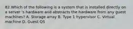 82.Which of the following is a system that is installed directly on a server 's hardware and abstracts the hardware from any guest machines? A. Storage array B. Type 1 hypervisor C. Virtual machine D. Guest QS