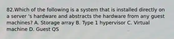 82.Which of the following is a system that is installed directly on a server 's hardware and abstracts the hardware from any guest machines? A. Storage array B. Type 1 hypervisor C. Virtual machine D. Guest QS