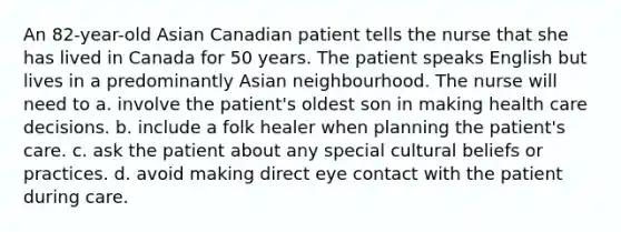 An 82-year-old Asian Canadian patient tells the nurse that she has lived in Canada for 50 years. The patient speaks English but lives in a predominantly Asian neighbourhood. The nurse will need to a. involve the patient's oldest son in making health care decisions. b. include a folk healer when planning the patient's care. c. ask the patient about any special cultural beliefs or practices. d. avoid making direct eye contact with the patient during care.