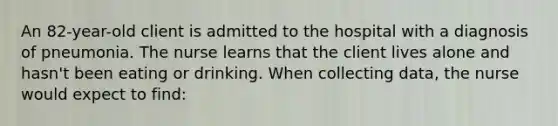 An 82-year-old client is admitted to the hospital with a diagnosis of pneumonia. The nurse learns that the client lives alone and hasn't been eating or drinking. When collecting data, the nurse would expect to find: