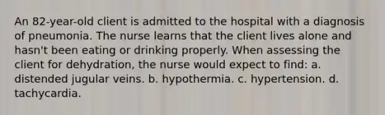 An 82-year-old client is admitted to the hospital with a diagnosis of pneumonia. The nurse learns that the client lives alone and hasn't been eating or drinking properly. When assessing the client for dehydration, the nurse would expect to find: a. distended jugular veins. b. hypothermia. c. hypertension. d. tachycardia.