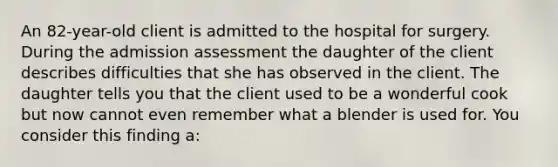 An 82-year-old client is admitted to the hospital for surgery. During the admission assessment the daughter of the client describes difficulties that she has observed in the client. The daughter tells you that the client used to be a wonderful cook but now cannot even remember what a blender is used for. You consider this finding a: