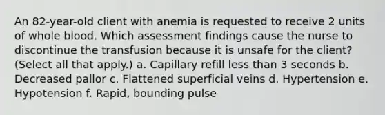 An 82-year-old client with anemia is requested to receive 2 units of whole blood. Which assessment findings cause the nurse to discontinue the transfusion because it is unsafe for the client? (Select all that apply.) a. Capillary refill less than 3 seconds b. Decreased pallor c. Flattened superficial veins d. Hypertension e. Hypotension f. Rapid, bounding pulse