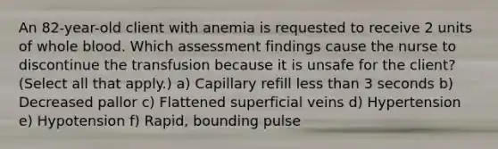 An 82-year-old client with anemia is requested to receive 2 units of whole blood. Which assessment findings cause the nurse to discontinue the transfusion because it is unsafe for the client? (Select all that apply.) a) Capillary refill <a href='https://www.questionai.com/knowledge/k7BtlYpAMX-less-than' class='anchor-knowledge'>less than</a> 3 seconds b) Decreased pallor c) Flattened superficial veins d) Hypertension e) Hypotension f) Rapid, bounding pulse