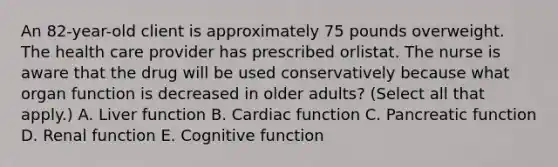 An 82-year-old client is approximately 75 pounds overweight. The health care provider has prescribed orlistat. The nurse is aware that the drug will be used conservatively because what organ function is decreased in older adults? (Select all that apply.) A. Liver function B. Cardiac function C. Pancreatic function D. Renal function E. Cognitive function