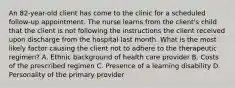 An 82-year-old client has come to the clinic for a scheduled follow-up appointment. The nurse learns from the client's child that the client is not following the instructions the client received upon discharge from the hospital last month. What is the most likely factor causing the client not to adhere to the therapeutic regimen? A. Ethnic background of health care provider B. Costs of the prescribed regimen C. Presence of a learning disability D. Personality of the primary provider