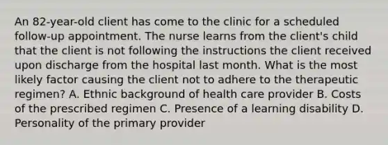 An 82-year-old client has come to the clinic for a scheduled follow-up appointment. The nurse learns from the client's child that the client is not following the instructions the client received upon discharge from the hospital last month. What is the most likely factor causing the client not to adhere to the therapeutic regimen? A. Ethnic background of health care provider B. Costs of the prescribed regimen C. Presence of a learning disability D. Personality of the primary provider