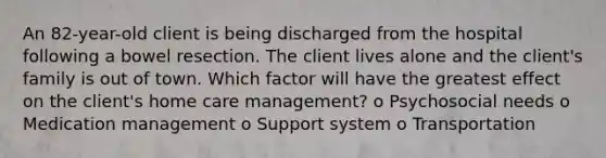 An 82-year-old client is being discharged from the hospital following a bowel resection. The client lives alone and the client's family is out of town. Which factor will have the greatest effect on the client's home care management? o Psychosocial needs o Medication management o Support system o Transportation