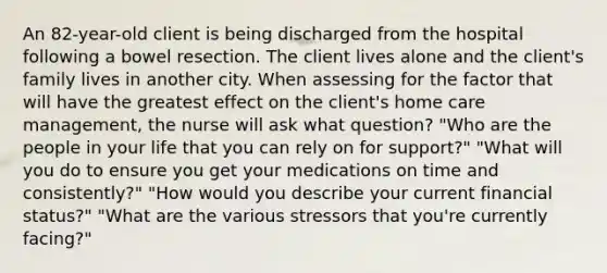 An 82-year-old client is being discharged from the hospital following a bowel resection. The client lives alone and the client's family lives in another city. When assessing for the factor that will have the greatest effect on the client's home care management, the nurse will ask what question? "Who are the people in your life that you can rely on for support?" "What will you do to ensure you get your medications on time and consistently?" "How would you describe your current financial status?" "What are the various stressors that you're currently facing?"