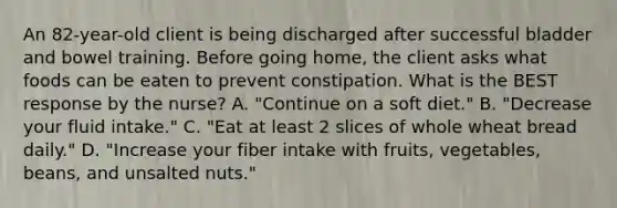 An 82-year-old client is being discharged after successful bladder and bowel training. Before going home, the client asks what foods can be eaten to prevent constipation. What is the BEST response by the nurse? A. "Continue on a soft diet." B. "Decrease your fluid intake." C. "Eat at least 2 slices of whole wheat bread daily." D. "Increase your fiber intake with fruits, vegetables, beans, and unsalted nuts."