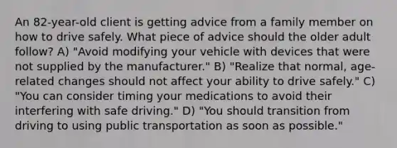 An 82-year-old client is getting advice from a family member on how to drive safely. What piece of advice should the older adult follow? A) "Avoid modifying your vehicle with devices that were not supplied by the manufacturer." B) "Realize that normal, age-related changes should not affect your ability to drive safely." C) "You can consider timing your medications to avoid their interfering with safe driving." D) "You should transition from driving to using public transportation as soon as possible."