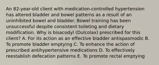 An 82-year-old client with medication-controlled hypertension has altered bladder and bowel patterns as a result of an uninhibited bowel and bladder. Bowel training has been unsuccessful despite consistent toileting and dietary modification. Why is bisacodyl (Dulcolax) prescribed for this client? A. For its action as an effective bladder antispasmodic B. To promote bladder emptying C. To enhance the action of prescribed antihypertensive medications D. To effectively reestablish defecation patterns E. To promote rectal emptying