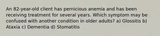 An 82-year-old client has pernicious anemia and has been receiving treatment for several years. Which symptom may be confused with another condition in older adults? a) Glossitis b) Ataxia c) Dementia d) Stomatitis