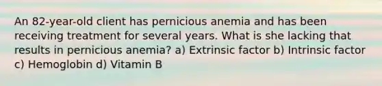 An 82-year-old client has pernicious anemia and has been receiving treatment for several years. What is she lacking that results in pernicious anemia? a) Extrinsic factor b) Intrinsic factor c) Hemoglobin d) Vitamin B