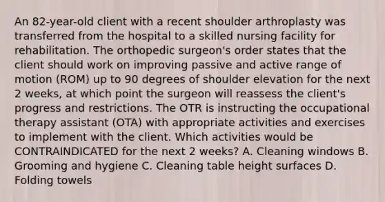 An 82-year-old client with a recent shoulder arthroplasty was transferred from the hospital to a skilled nursing facility for rehabilitation. The orthopedic surgeon's order states that the client should work on improving passive and active range of motion (ROM) up to 90 degrees of shoulder elevation for the next 2 weeks, at which point the surgeon will reassess the client's progress and restrictions. The OTR is instructing the occupational therapy assistant (OTA) with appropriate activities and exercises to implement with the client. Which activities would be CONTRAINDICATED for the next 2 weeks? A. Cleaning windows B. Grooming and hygiene C. Cleaning table height surfaces D. Folding towels