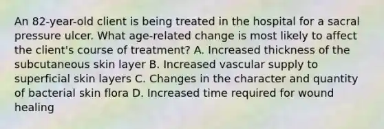 An 82-year-old client is being treated in the hospital for a sacral pressure ulcer. What age-related change is most likely to affect the client's course of treatment? A. Increased thickness of the subcutaneous skin layer B. Increased vascular supply to superficial skin layers C. Changes in the character and quantity of bacterial skin flora D. Increased time required for wound healing