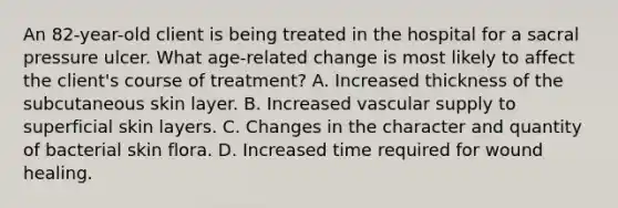 An 82-year-old client is being treated in the hospital for a sacral pressure ulcer. What age-related change is most likely to affect the client's course of treatment? A. Increased thickness of the subcutaneous skin layer. B. Increased vascular supply to superficial skin layers. C. Changes in the character and quantity of bacterial skin flora. D. Increased time required for wound healing.