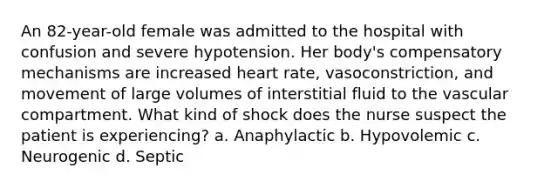 An 82-year-old female was admitted to the hospital with confusion and severe hypotension. Her body's compensatory mechanisms are increased heart rate, vasoconstriction, and movement of large volumes of interstitial fluid to the vascular compartment. What kind of shock does the nurse suspect the patient is experiencing? a. Anaphylactic b. Hypovolemic c. Neurogenic d. Septic