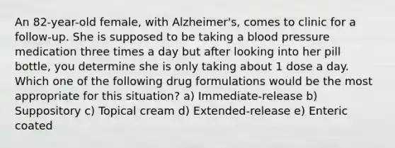 An 82-year-old female, with Alzheimer's, comes to clinic for a follow-up. She is supposed to be taking a blood pressure medication three times a day but after looking into her pill bottle, you determine she is only taking about 1 dose a day. Which one of the following drug formulations would be the most appropriate for this situation? a) Immediate-release b) Suppository c) Topical cream d) Extended-release e) Enteric coated