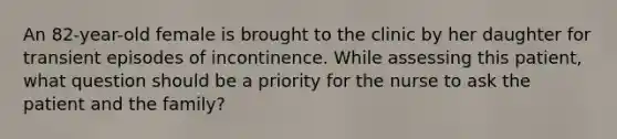 An 82-year-old female is brought to the clinic by her daughter for transient episodes of incontinence. While assessing this patient, what question should be a priority for the nurse to ask the patient and the family?