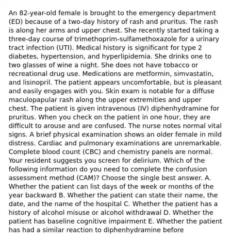 An 82-year-old female is brought to the emergency department (ED) because of a two-day history of rash and pruritus. The rash is along her arms and upper chest. She recently started taking a three-day course of trimethoprim-sulfamethoxazole for a urinary tract infection (UTI). Medical history is significant for type 2 diabetes, hypertension, and hyperlipidemia. She drinks one to two glasses of wine a night. She does not have tobacco or recreational drug use. Medications are metformin, simvastatin, and lisinopril. The patient appears uncomfortable, but is pleasant and easily engages with you. Skin exam is notable for a diffuse maculopapular rash along the upper extremities and upper chest. The patient is given intravenous (IV) diphenhydramine for pruritus. When you check on the patient in one hour, they are difficult to arouse and are confused. The nurse notes normal vital signs. A brief physical examination shows an older female in mild distress. Cardiac and pulmonary examinations are unremarkable. Complete blood count (CBC) and chemistry panels are normal. Your resident suggests you screen for delirium. Which of the following information do you need to complete the confusion assessment method (CAM)? Choose the single best answer. A. Whether the patient can list days of the week or months of the year backward B. Whether the patient can state their name, the date, and the name of the hospital C. Whether the patient has a history of alcohol misuse or alcohol withdrawal D. Whether the patient has baseline cognitive impairment E. Whether the patient has had a similar reaction to diphenhydramine before