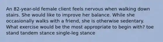 An 82-year-old female client feels nervous when walking down stairs. She would like to improve her balance. While she occasionally walks with a friend, she is otherwise sedentary. What exercise would be the most appropriate to begin with? toe stand tandem stance single-leg stance