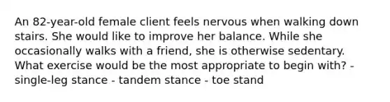 An 82-year-old female client feels nervous when walking down stairs. She would like to improve her balance. While she occasionally walks with a friend, she is otherwise sedentary. What exercise would be the most appropriate to begin with? - single-leg stance - tandem stance - toe stand