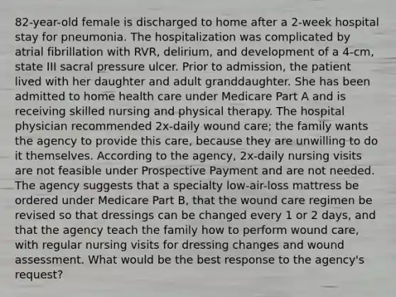 82-year-old female is discharged to home after a 2-week hospital stay for pneumonia. The hospitalization was complicated by atrial fibrillation with RVR, delirium, and development of a 4-cm, state III sacral pressure ulcer. Prior to admission, the patient lived with her daughter and adult granddaughter. She has been admitted to home health care under Medicare Part A and is receiving skilled nursing and physical therapy. The hospital physician recommended 2x-daily wound care; the family wants the agency to provide this care, because they are unwilling to do it themselves. According to the agency, 2x-daily nursing visits are not feasible under Prospective Payment and are not needed. The agency suggests that a specialty low-air-loss mattress be ordered under Medicare Part B, that the wound care regimen be revised so that dressings can be changed every 1 or 2 days, and that the agency teach the family how to perform wound care, with regular nursing visits for dressing changes and wound assessment. What would be the best response to the agency's request?