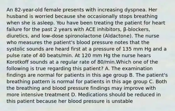 An 82-year-old female presents with increasing dyspnea. Her husband is worried because she occasionally stops breathing when she is asleep. You have been treating the patient for heart failure for the past 2 years with ACE inhibitors, β-blockers, diuretics, and low-dose spironolactone (Aldactone). The nurse who measures the patient's blood pressure notes that the systolic sounds are heard first at a pressure of 135 mm Hg and a pulse rate of 40 beats/min. At 120 mm Hg the nurse hears Korotkoff sounds at a regular rate of 80/min.Which one of the following is true regarding this patient? A. The examination findings are normal for patients in this age group B. The patient's breathing pattern is normal for patients in this age group C. Both the breathing and blood pressure findings may improve with more intensive treatment D. Medications should be reduced in this patient because her blood pressure is unstable