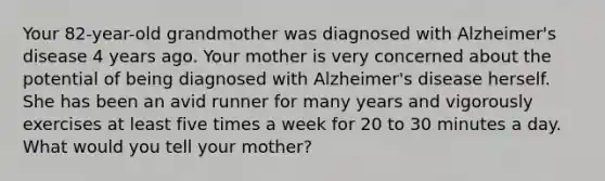 Your 82-year-old grandmother was diagnosed with Alzheimer's disease 4 years ago. Your mother is very concerned about the potential of being diagnosed with Alzheimer's disease herself. She has been an avid runner for many years and vigorously exercises at least five times a week for 20 to 30 minutes a day. What would you tell your mother?