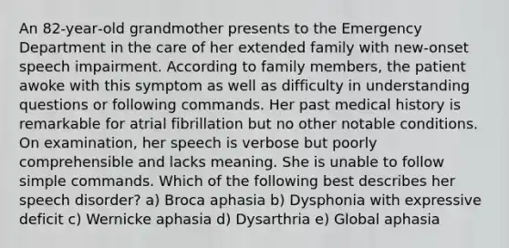 An 82‐year‐old grandmother presents to the Emergency Department in the care of her extended family with new‐onset speech impairment. According to family members, the patient awoke with this symptom as well as difficulty in understanding questions or following commands. Her past medical history is remarkable for atrial fibrillation but no other notable conditions. On examination, her speech is verbose but poorly comprehensible and lacks meaning. She is unable to follow simple commands. Which of the following best describes her speech disorder? a) Broca aphasia b) Dysphonia with expressive deficit c) Wernicke aphasia d) Dysarthria e) Global aphasia