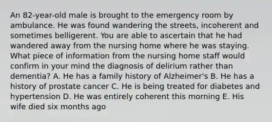 An 82-year-old male is brought to the emergency room by ambulance. He was found wandering the streets, incoherent and sometimes belligerent. You are able to ascertain that he had wandered away from the nursing home where he was staying. What piece of information from the nursing home staff would confirm in your mind the diagnosis of delirium rather than dementia? A. He has a family history of Alzheimer's B. He has a history of prostate cancer C. He is being treated for diabetes and hypertension D. He was entirely coherent this morning E. His wife died six months ago