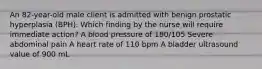 An 82-year-old male client is admitted with benign prostatic hyperplasia (BPH). Which finding by the nurse will require immediate action? A blood pressure of 180/105 Severe abdominal pain A heart rate of 110 bpm A bladder ultrasound value of 900 mL