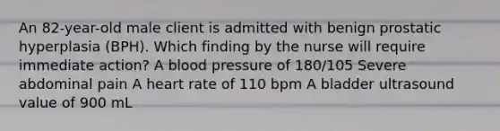 An 82-year-old male client is admitted with benign prostatic hyperplasia (BPH). Which finding by the nurse will require immediate action? A blood pressure of 180/105 Severe abdominal pain A heart rate of 110 bpm A bladder ultrasound value of 900 mL