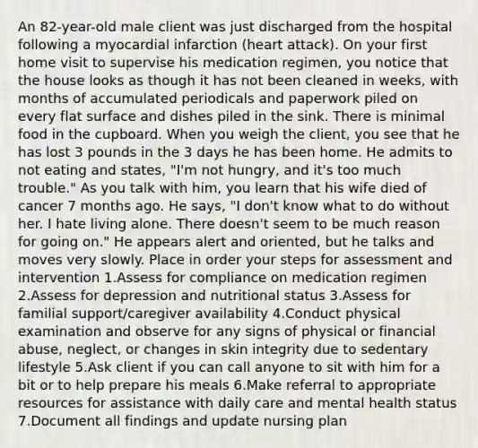 An 82-year-old male client was just discharged from the hospital following a myocardial infarction (heart attack). On your first home visit to supervise his medication regimen, you notice that the house looks as though it has not been cleaned in weeks, with months of accumulated periodicals and paperwork piled on every flat surface and dishes piled in the sink. There is minimal food in the cupboard. When you weigh the client, you see that he has lost 3 pounds in the 3 days he has been home. He admits to not eating and states, "I'm not hungry, and it's too much trouble." As you talk with him, you learn that his wife died of cancer 7 months ago. He says, "I don't know what to do without her. I hate living alone. There doesn't seem to be much reason for going on." He appears alert and oriented, but he talks and moves very slowly. Place in order your steps for assessment and intervention 1.Assess for compliance on medication regimen 2.Assess for depression and nutritional status 3.Assess for familial support/caregiver availability 4.Conduct physical examination and observe for any signs of physical or financial abuse, neglect, or changes in skin integrity due to sedentary lifestyle 5.Ask client if you can call anyone to sit with him for a bit or to help prepare his meals 6.Make referral to appropriate resources for assistance with daily care and mental health status 7.Document all findings and update nursing plan