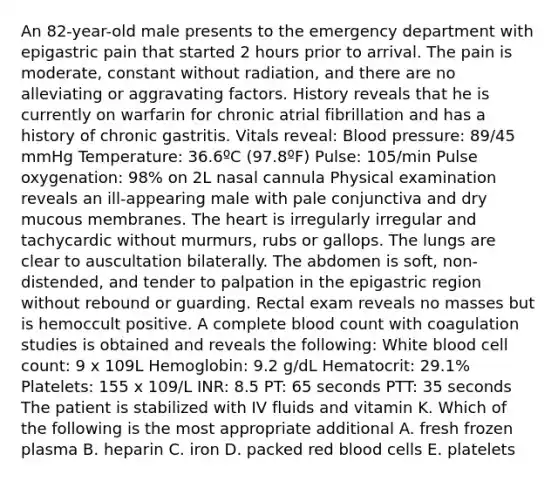 An 82-year-old male presents to the emergency department with epigastric pain that started 2 hours prior to arrival. The pain is moderate, constant without radiation, and there are no alleviating or aggravating factors. History reveals that he is currently on warfarin for chronic atrial fibrillation and has a history of chronic gastritis. Vitals reveal: Blood pressure: 89/45 mmHg Temperature: 36.6ºC (97.8ºF) Pulse: 105/min Pulse oxygenation: 98% on 2L nasal cannula Physical examination reveals an ill-appearing male with pale conjunctiva and dry mucous membranes. The heart is irregularly irregular and tachycardic without murmurs, rubs or gallops. The lungs are clear to auscultation bilaterally. The abdomen is soft, non-distended, and tender to palpation in the epigastric region without rebound or guarding. Rectal exam reveals no masses but is hemoccult positive. A complete blood count with coagulation studies is obtained and reveals the following: White blood cell count: 9 x 109L Hemoglobin: 9.2 g/dL Hematocrit: 29.1% Platelets: 155 x 109/L INR: 8.5 PT: 65 seconds PTT: 35 seconds The patient is stabilized with IV fluids and vitamin K. Which of the following is the most appropriate additional A. fresh frozen plasma B. heparin C. iron D. packed red blood cells E. platelets