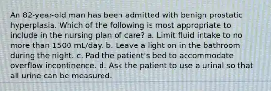 An 82-year-old man has been admitted with benign prostatic hyperplasia. Which of the following is most appropriate to include in the nursing plan of care? a. Limit fluid intake to no more than 1500 mL/day. b. Leave a light on in the bathroom during the night. c. Pad the patient's bed to accommodate overflow incontinence. d. Ask the patient to use a urinal so that all urine can be measured.