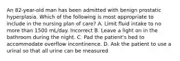 An 82-year-old man has been admitted with benign prostatic hyperplasia. Which of the following is most appropriate to include in the nursing plan of care? A. Limit fluid intake to no more than 1500 mL/day. Incorrect B. Leave a light on in the bathroom during the night. C. Pad the patient's bed to accommodate overflow incontinence. D. Ask the patient to use a urinal so that all urine can be measured