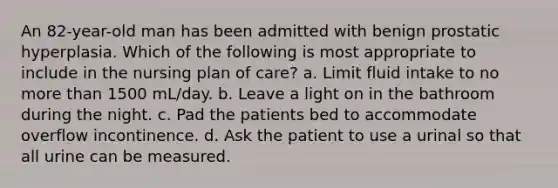 An 82-year-old man has been admitted with benign prostatic hyperplasia. Which of the following is most appropriate to include in the nursing plan of care? a. Limit fluid intake to no <a href='https://www.questionai.com/knowledge/keWHlEPx42-more-than' class='anchor-knowledge'>more than</a> 1500 mL/day. b. Leave a light on in the bathroom during the night. c. Pad the patients bed to accommodate overflow incontinence. d. Ask the patient to use a urinal so that all urine can be measured.